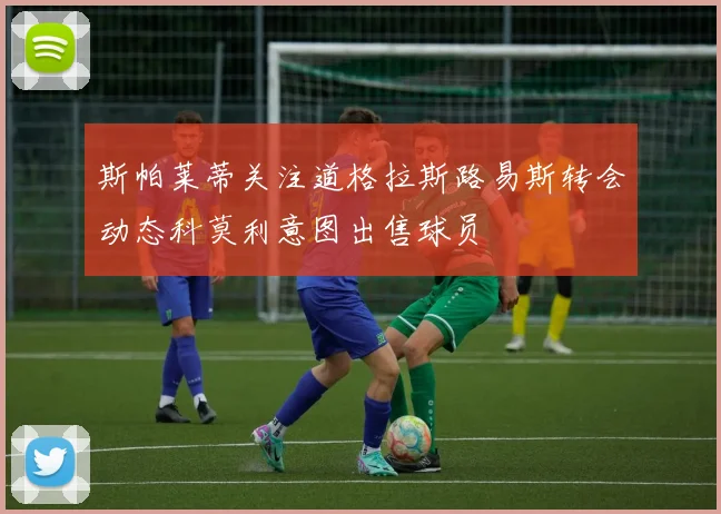 斯帕莱蒂关注道格拉斯路易斯转会动态科莫利意图出售球员