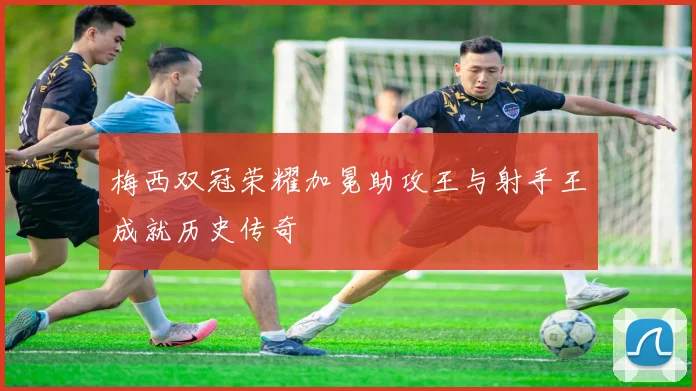 梅西双冠荣耀加冕助攻王与射手王成就历史传奇