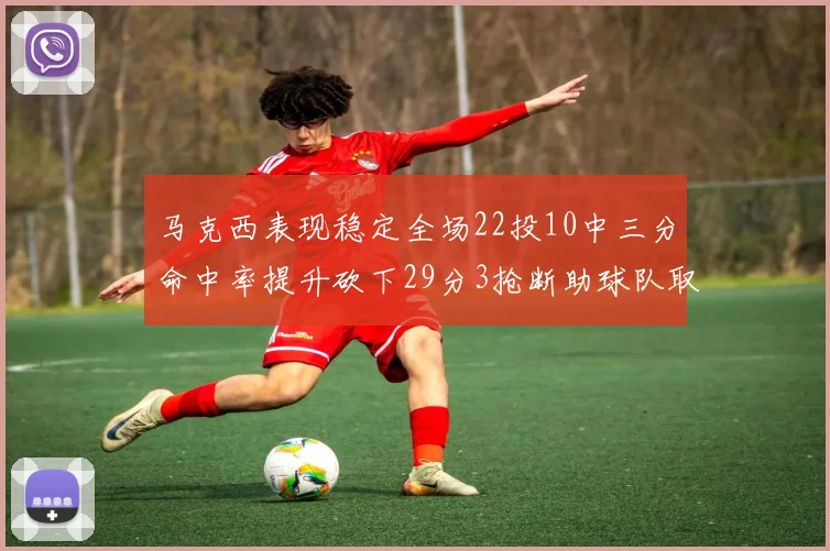 马克西表现稳定全场22投10中三分命中率提升砍下29分3抢断助球队取胜