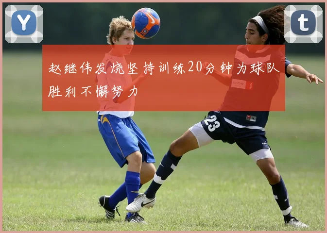 赵继伟发烧坚持训练20分钟为球队胜利不懈努力