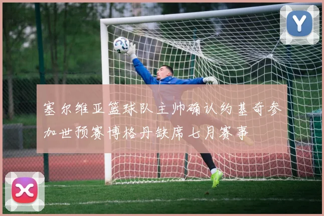 塞尔维亚篮球队主帅确认约基奇参加世预赛博格丹缺席七月赛事