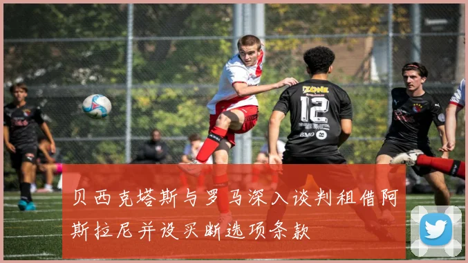 贝西克塔斯与罗马深入谈判租借阿斯拉尼并设买断选项条款
