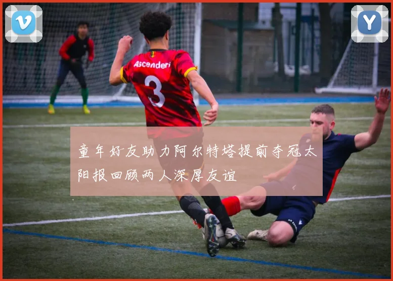 童年好友助力阿尔特塔提前夺冠太阳报回顾两人深厚友谊