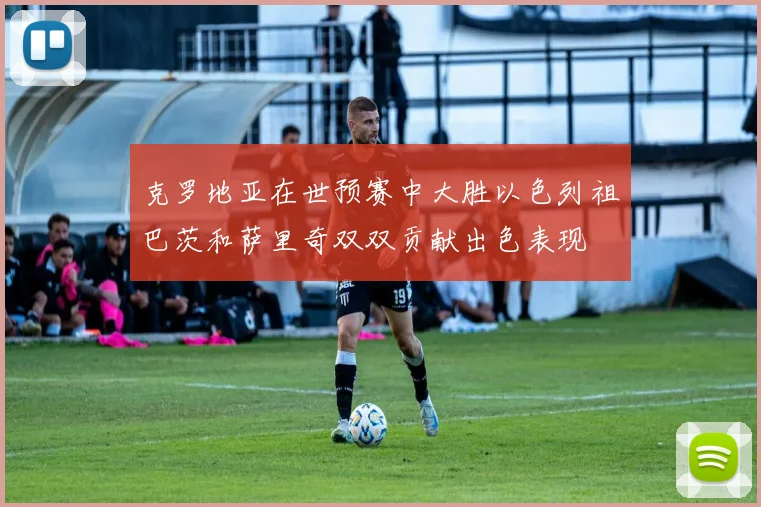 克罗地亚在世预赛中大胜以色列祖巴茨和萨里奇双双贡献出色表现