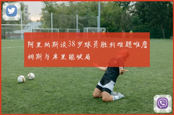 阿里纳斯谈38岁球员胜利难题唯詹姆斯与库里能破局