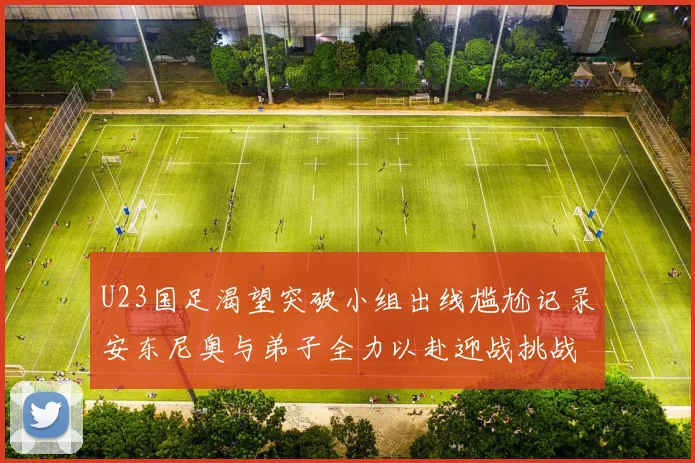 U23国足渴望突破小组出线尴尬记录安东尼奥与弟子全力以赴迎战挑战