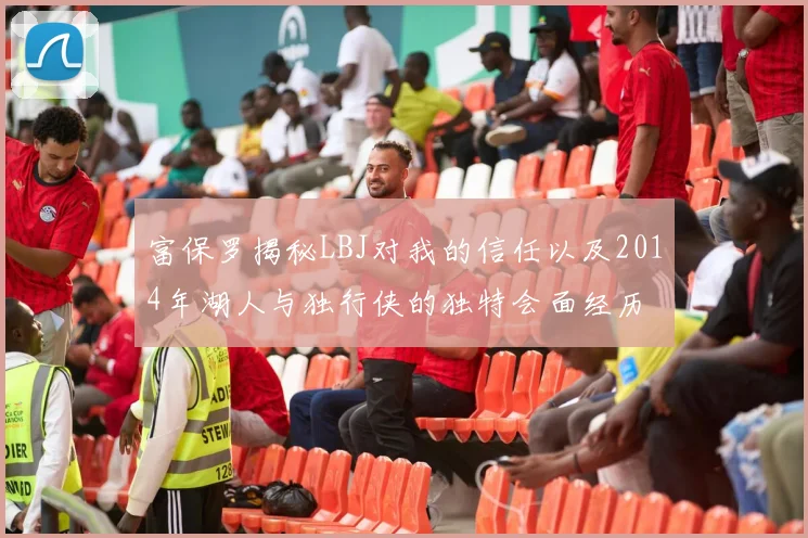 富保罗揭秘LBJ对我的信任以及2014年湖人与独行侠的独特会面经历