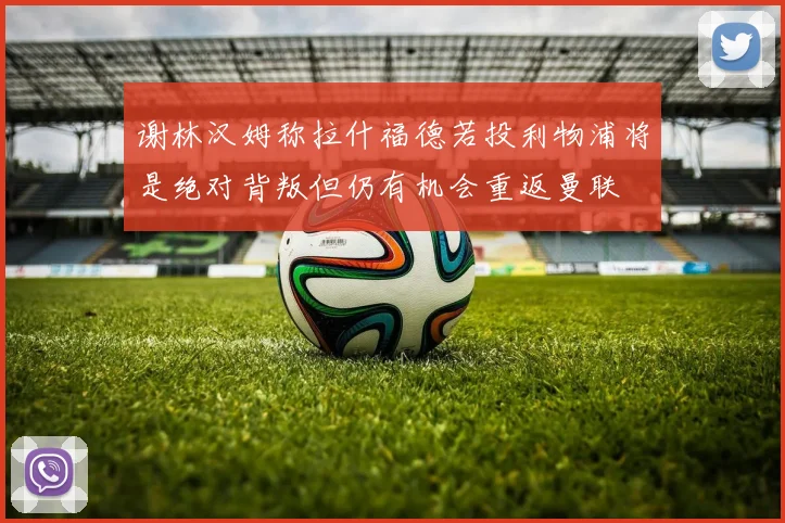 谢林汉姆称拉什福德若投利物浦将是绝对背叛但仍有机会重返曼联