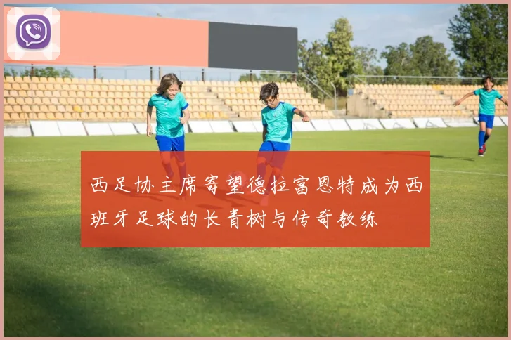 西足协主席寄望德拉富恩特成为西班牙足球的长青树与传奇教练