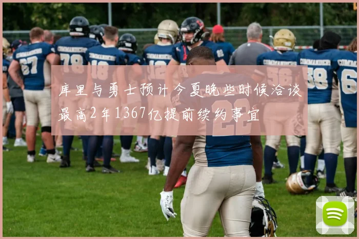 库里与勇士预计今夏晚些时候洽谈最高2年1367亿提前续约事宜