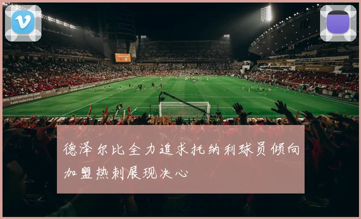 德泽尔比全力追求托纳利球员倾向加盟热刺展现决心