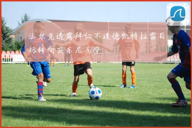 法尔克透露拜仁不追德凯特拉雷目标转向安东尼戈登